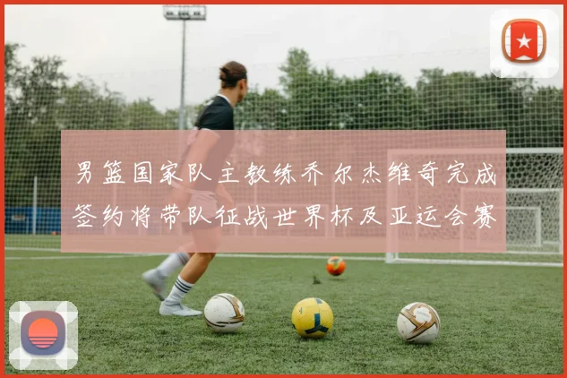 男篮国家队主教练乔尔杰维奇完成签约将带队征战世界杯及亚运会赛事