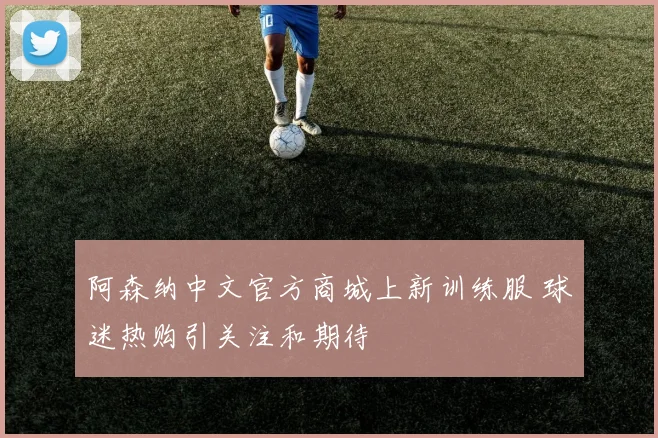 阿森纳中文官方商城上新训练服 球迷热购引关注和期待