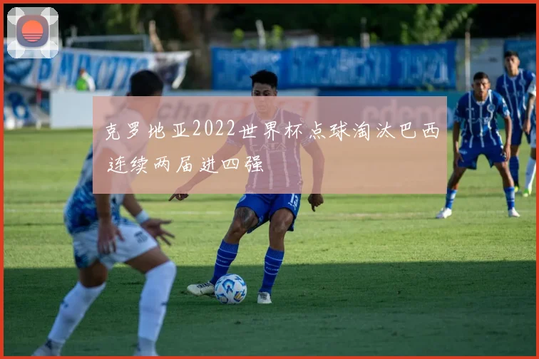 克罗地亚2022世界杯点球淘汰巴西 连续两届进四强