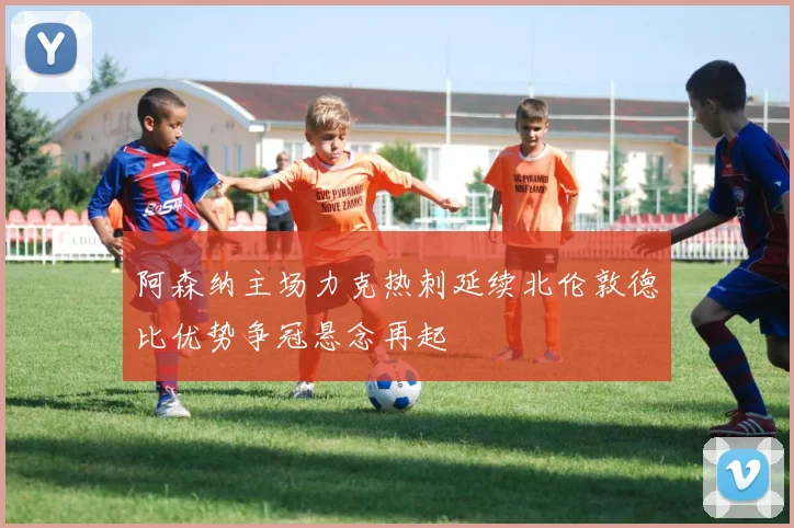 阿森纳主场力克热刺延续北伦敦德比优势争冠悬念再起