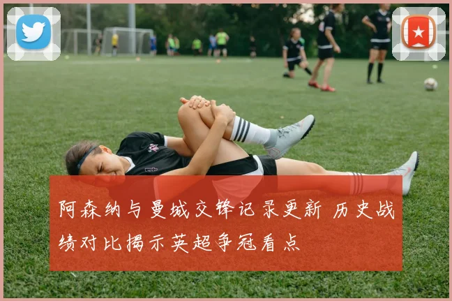 阿森纳与曼城交锋记录更新 历史战绩对比揭示英超争冠看点
