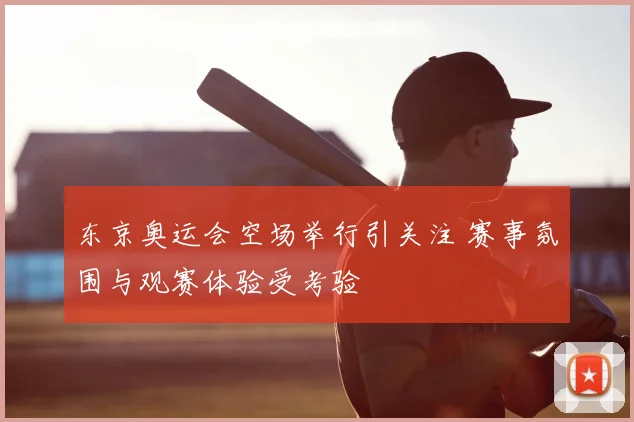 东京奥运会空场举行引关注 赛事氛围与观赛体验受考验