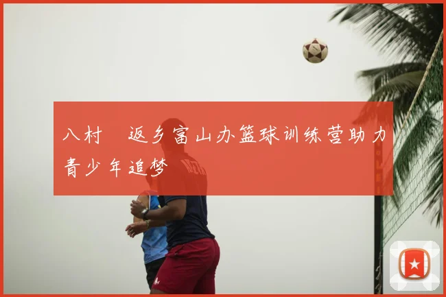 八村塁返乡富山办篮球训练营助力青少年追梦