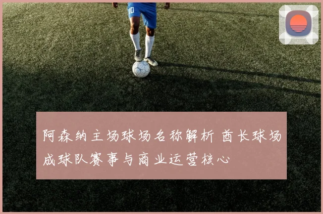 阿森纳主场球场名称解析 酋长球场成球队赛事与商业运营核心