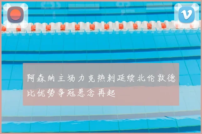 阿森纳主场力克热刺延续北伦敦德比优势争冠悬念再起