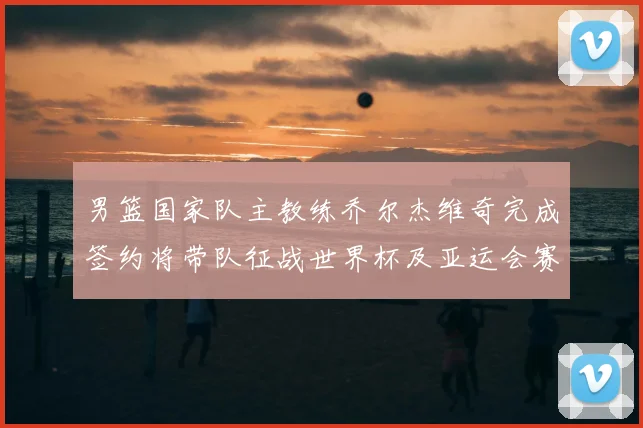 男篮国家队主教练乔尔杰维奇完成签约将带队征战世界杯及亚运会赛事