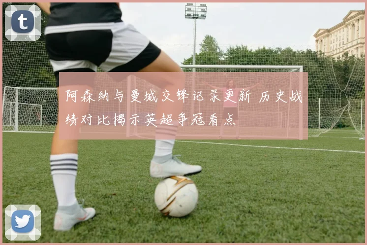 阿森纳与曼城交锋记录更新 历史战绩对比揭示英超争冠看点