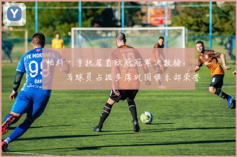 帕科·亨托居首欧冠冠军次数榜，皇马球员占据多席巩固俱乐部荣誉