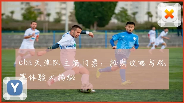 cba天津队主场门票，抢购攻略与观赛体验大揭秘