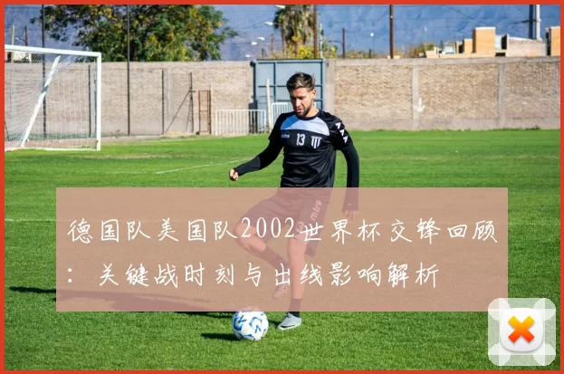 德国队美国队2002世界杯交锋回顾:关键战时刻与出线影响解析
