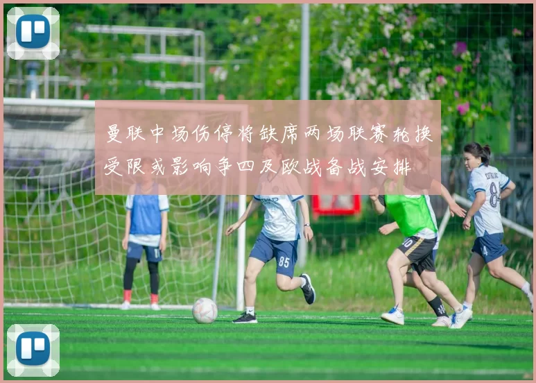 曼联中场伤停将缺席两场联赛轮换受限或影响争四及欧战备战安排