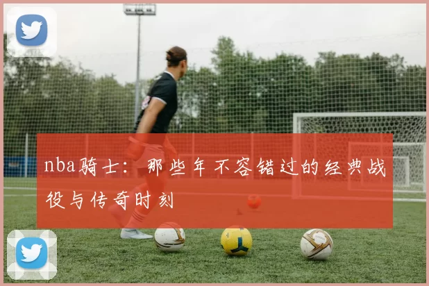 nba骑士：那些年不容错过的经典战役与传奇时刻