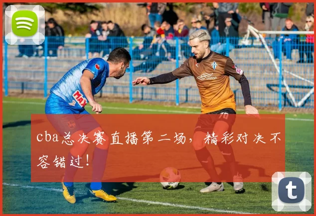 cba总决赛直播第二场，精彩对决不容错过！