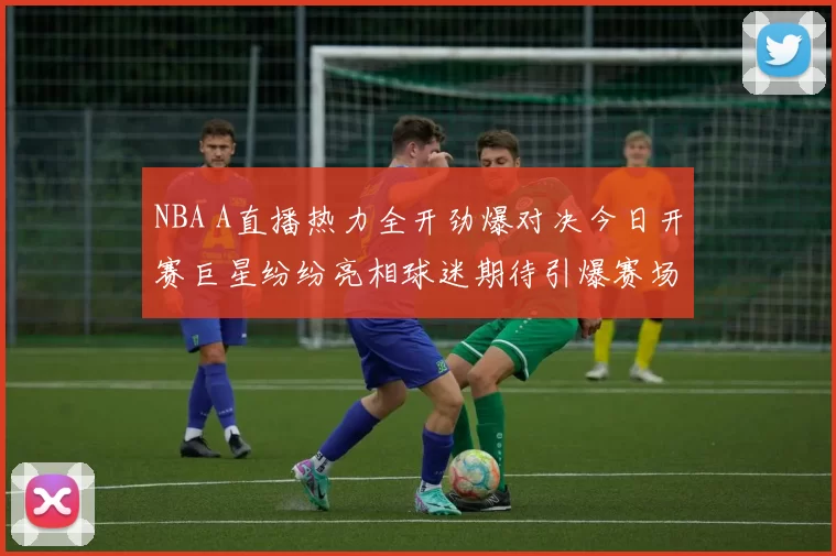 NBA A直播热力全开劲爆对决今日开赛巨星纷纷亮相球迷期待引爆赛场激燃潮涌