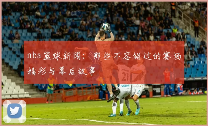 nba篮球新闻：那些不容错过的赛场精彩与幕后故事