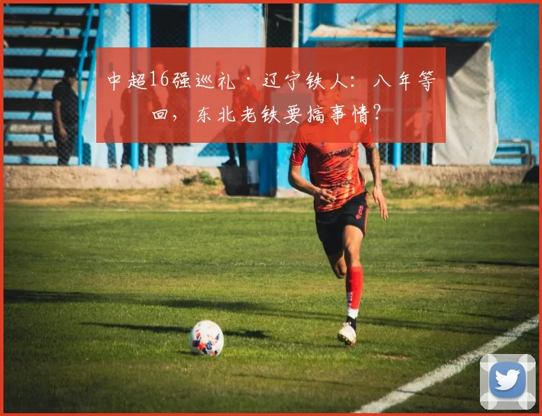 中超16强巡礼·辽宁铁人:八年等一回,东北老铁要搞事情?