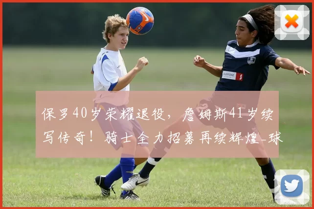 保罗40岁荣耀退役，詹姆斯41岁续写传奇！骑士全力招募再续辉煌_球员_CBA_NBA