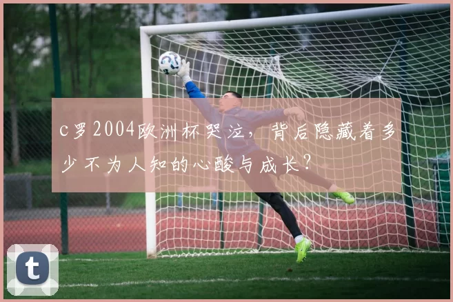 c罗2004欧洲杯哭泣，背后隐藏着多少不为人知的心酸与成长？