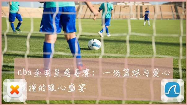 nba全明星慈善赛：一场篮球与爱心碰撞的暖心盛宴