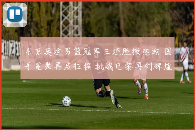 东京奥运男篮冠军三连胜掀热潮 国手重聚再启征程 挑战巴黎再创辉煌