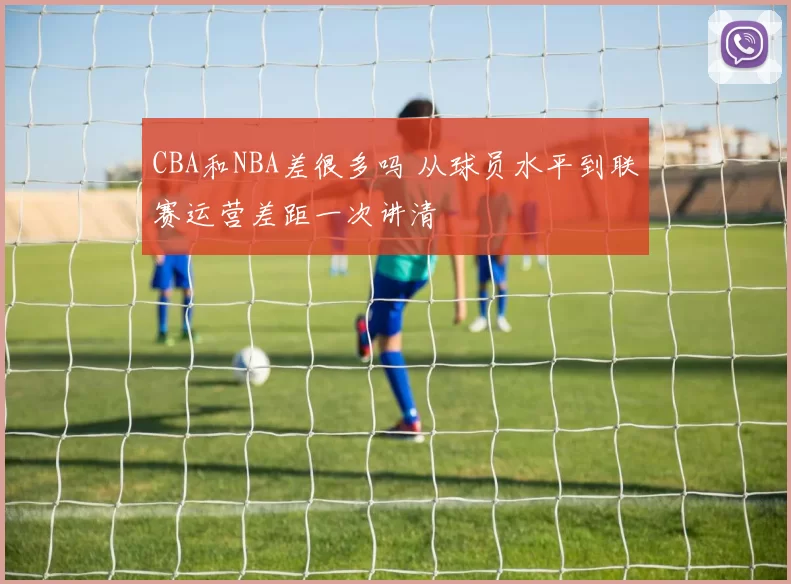 CBA和NBA差很多吗 从球员水平到联赛运营差距一次讲清
