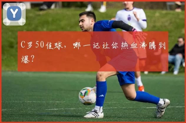 C罗50佳球,哪一记让你热血沸腾到爆?