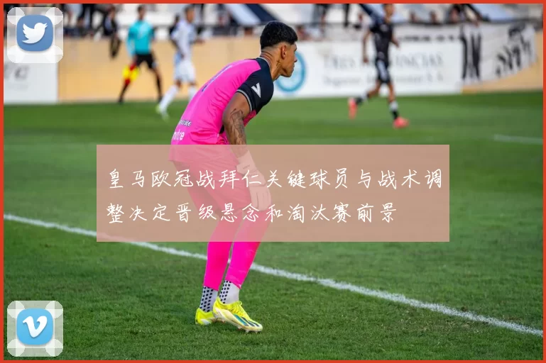 皇马欧冠战拜仁关键球员与战术调整决定晋级悬念和淘汰赛前景