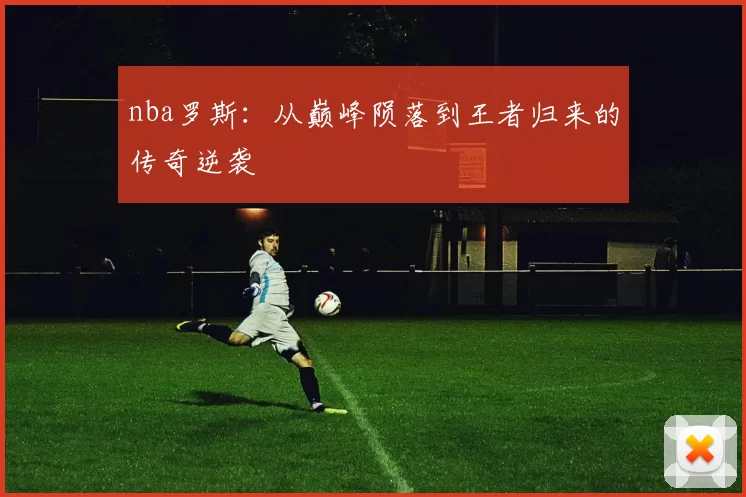 nba罗斯：从巅峰陨落到王者归来的传奇逆袭