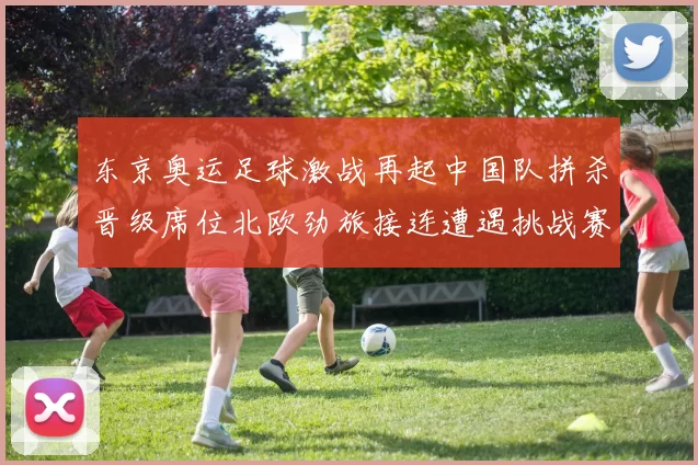 东京奥运足球激战再起中国队拼杀晋级席位北欧劲旅接连遭遇挑战赛
