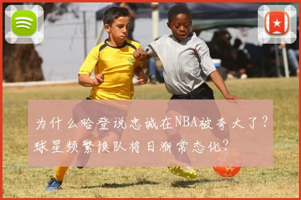 为什么哈登说忠诚在NBA被夸大了?球星频繁换队将日渐常态化?