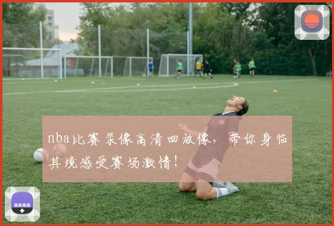 nba比赛录像高清回放像，带你身临其境感受赛场激情！